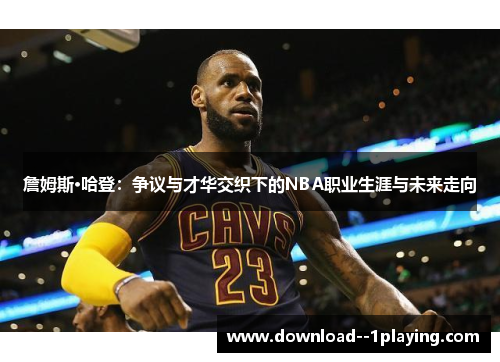 詹姆斯·哈登：争议与才华交织下的NBA职业生涯与未来走向