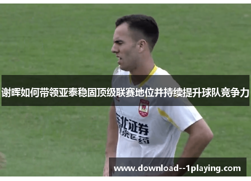 谢晖如何带领亚泰稳固顶级联赛地位并持续提升球队竞争力