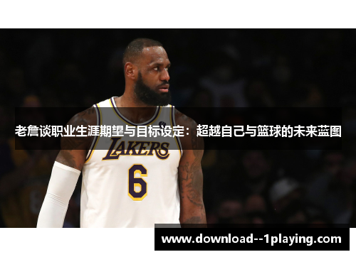 老詹谈职业生涯期望与目标设定：超越自己与篮球的未来蓝图