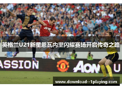 英格兰U21新星恩瓦内里闪耀赛场开启传奇之路