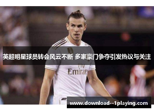 英超明星球员转会风云不断 多家豪门争夺引发热议与关注
