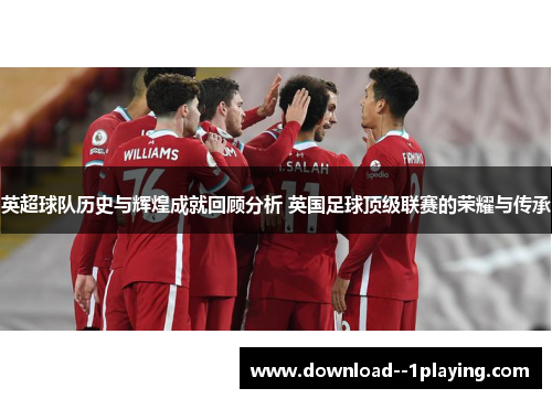 英超球队历史与辉煌成就回顾分析 英国足球顶级联赛的荣耀与传承