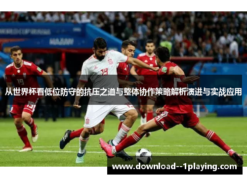 从世界杯看低位防守的抗压之道与整体协作策略解析演进与实战应用