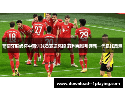 葡萄牙超级杯中青训球员表现亮眼 菲利克斯引领新一代足球风潮