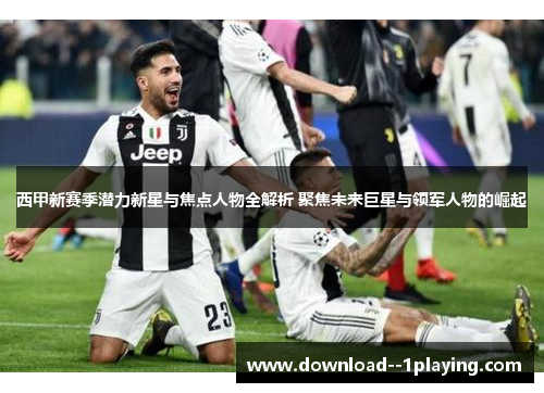 西甲新赛季潜力新星与焦点人物全解析 聚焦未来巨星与领军人物的崛起