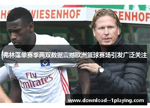 弗林蓬单赛季两双数据震撼欧洲篮球赛场引发广泛关注