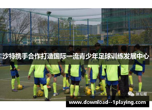 沙特携手合作打造国际一流青少年足球训练发展中心