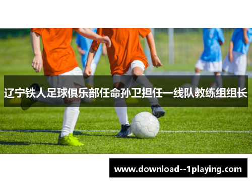 辽宁铁人足球俱乐部任命孙卫担任一线队教练组组长