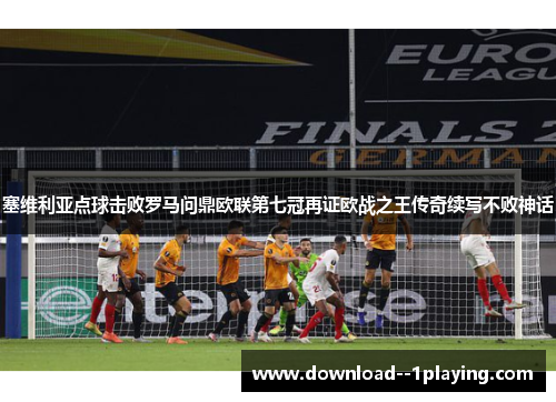 塞维利亚点球击败罗马问鼎欧联第七冠再证欧战之王传奇续写不败神话